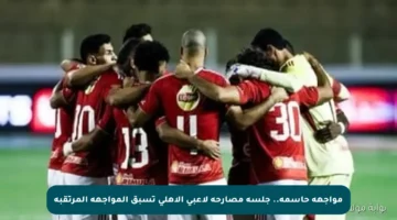 مواجهة حاسمة.. جلسة مصارحة لاعبي الأهلي تسبق المواجهة المرتقبة